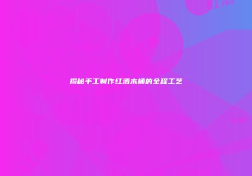 揭秘手工制作红酒木桶的全程工艺