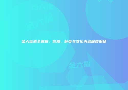 金六福酒全解析：价格、种类与文化内涵深度揭秘