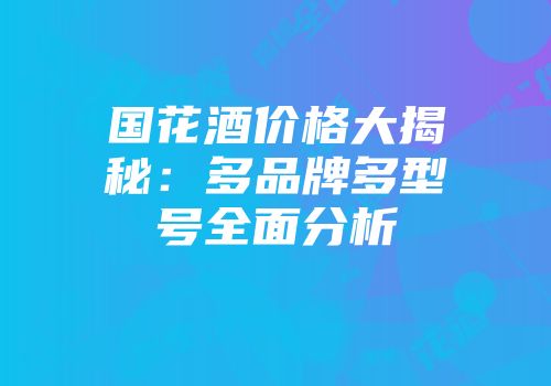 国花酒价格大揭秘：多品牌多型号全面分析