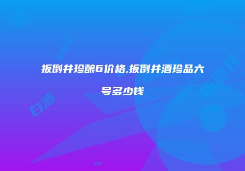 扳倒井珍酿6价格,扳倒井酒珍品六号多少钱