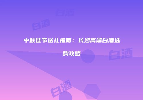 中秋佳节送礼指南：长沙高端白酒选购攻略