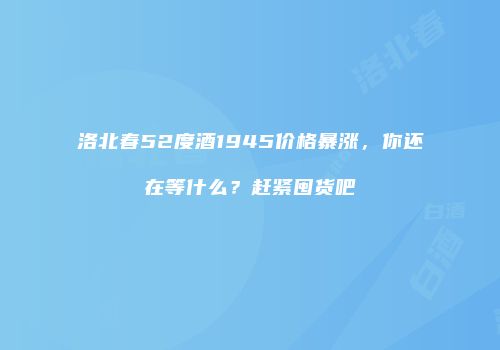 洛北春52度酒1945价格暴涨，你还在等什么？赶紧囤货吧