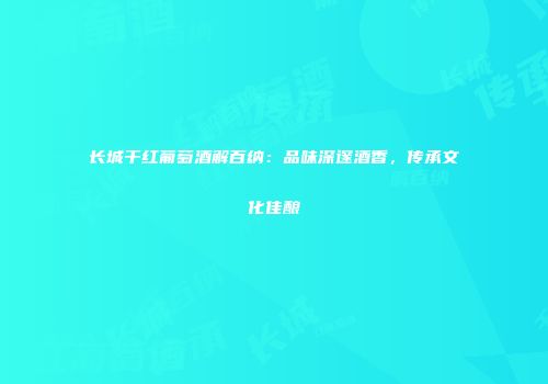 长城干红葡萄酒解百纳：品味深邃酒香，传承文化佳酿