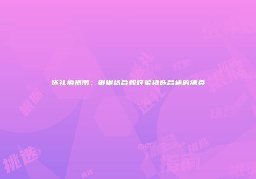 送礼酒指南：根据场合和对象挑选合适的酒类
