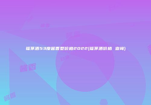 福茅酒53度酱香型价格2022(福茅酒价格 查询)