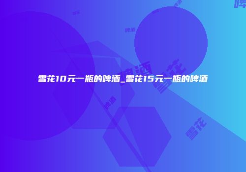 雪花10元一瓶的啤酒_雪花15元一瓶的啤酒