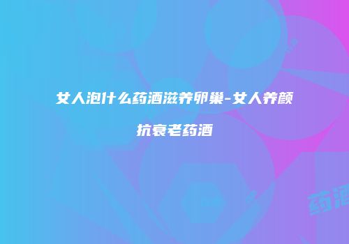 女人泡什么药酒滋养卵巢-女人养颜抗衰老药酒