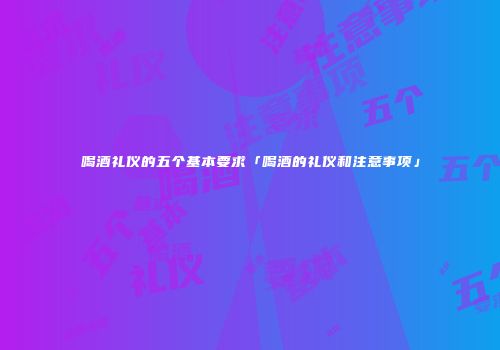 喝酒礼仪的五个基本要求「喝酒的礼仪和注意事项」