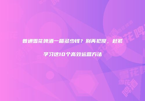普通雪花啤酒一箱多少钱？别再犯傻，赶紧学习这10个高效运营方法