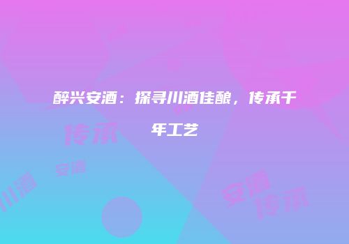 醉兴安酒：探寻川酒佳酿，传承千年工艺