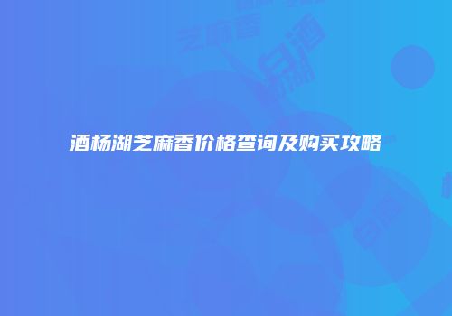 酒杨湖芝麻香价格查询及购买攻略