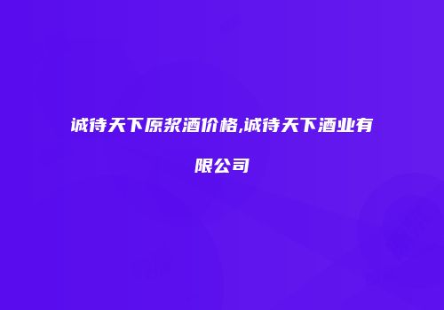 诚待天下原浆酒价格,诚待天下酒业有限公司