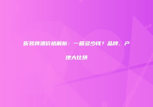 听装啤酒价格解析：一箱多少钱？品牌、产地大比拼