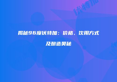 揭秘96度伏特加：价格、饮用方式及酿造奥秘