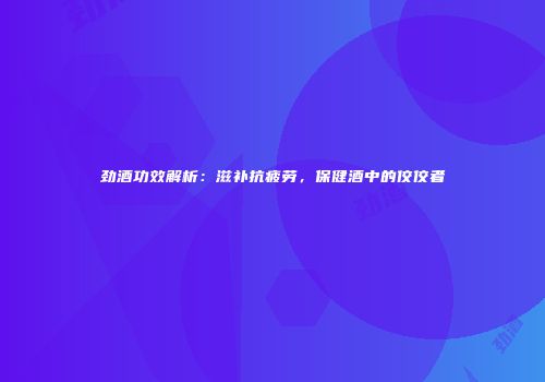 劲酒功效解析：滋补抗疲劳，保健酒中的佼佼者