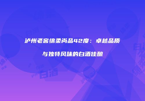 泸州老窖绵柔尚品42度：卓越品质与独特风味的白酒佳酿