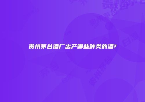 贵州茅台酒厂出产哪些种类的酒?