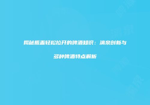 揭秘瓶盖轻松拉开的啤酒知识：漓泉创新与多种啤酒特点解析