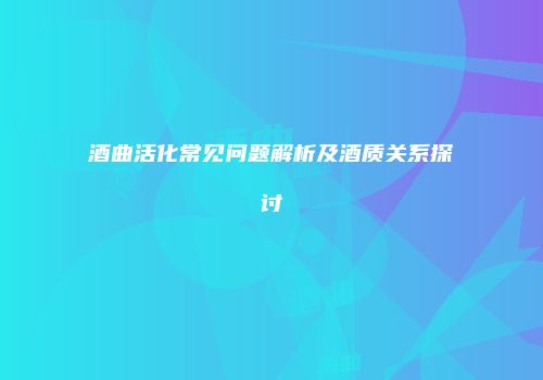 酒曲活化常见问题解析及酒质关系探讨