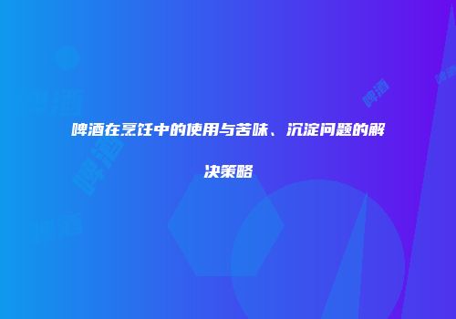 啤酒在烹饪中的使用与苦味、沉淀问题的解决策略
