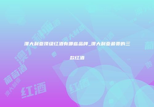 澳大利亚顶级红酒有哪些品牌_澳大利亚最贵的三款红酒