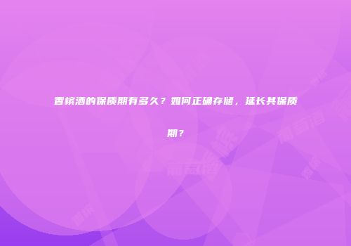 香槟酒的保质期有多久？如何正确存储，延长其保质期？