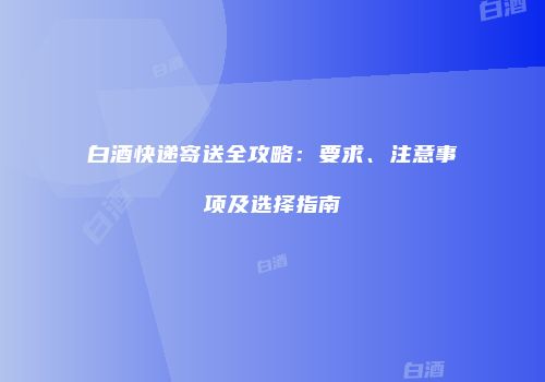 白酒快递寄送全攻略：要求、注意事项及选择指南