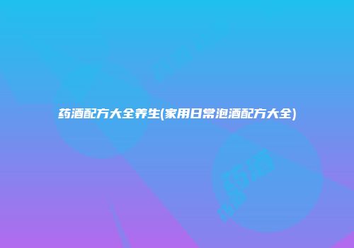 药酒配方大全养生(家用日常泡酒配方大全)