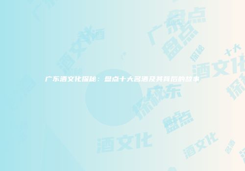 广东酒文化探秘：盘点十大名酒及其背后的故事
