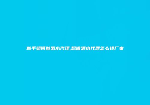 新手如何做酒水代理,想做酒水代理怎么找厂家