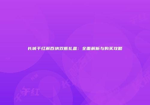 长城干红解百纳双瓶礼盒：全面解析与购买攻略