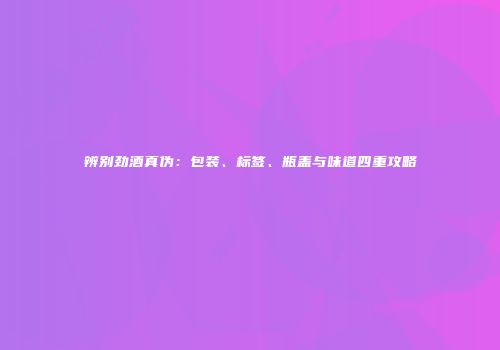 辨别劲酒真伪：包装、标签、瓶盖与味道四重攻略