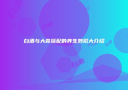 白酒与大蒜搭配的养生妙招大介绍