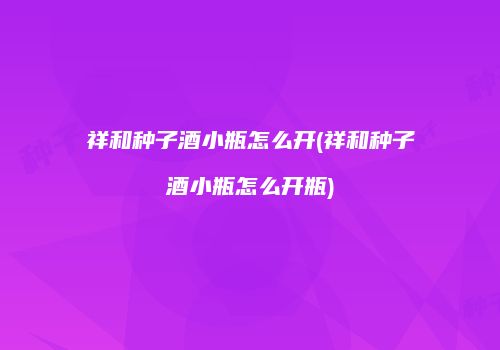 祥和种子酒小瓶怎么开(祥和种子酒小瓶怎么开瓶)