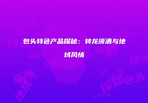 包头特色产品探秘：转龙液酒与地域风情