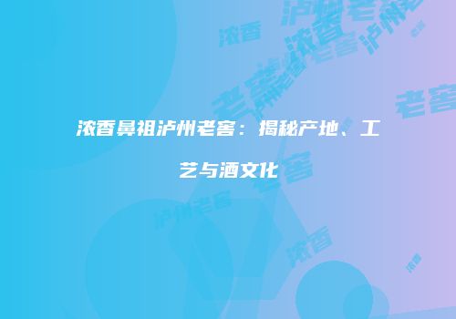 浓香鼻祖泸州老窖：揭秘产地、工艺与酒文化
