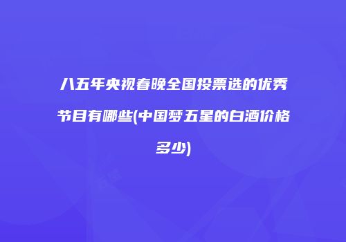 八五年央视春晚全国投票选的优秀节目有哪些(中国梦五星的白酒价格多少)