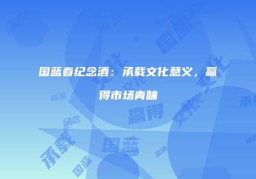 国蓝春纪念酒：承载文化意义，赢得市场青睐