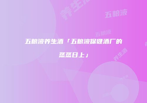 五粮液养生酒「五粮液保健酒厂的蒸蒸日上」
