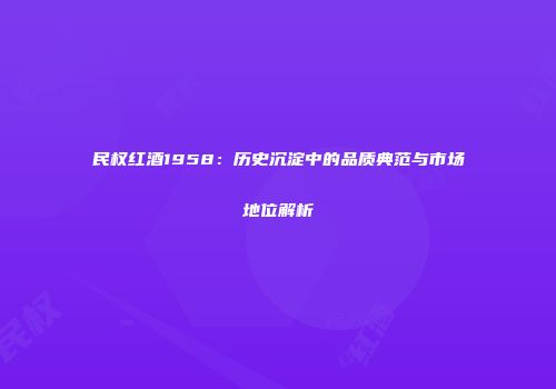 民权红酒1958：历史沉淀中的品质典范与市场地位解析