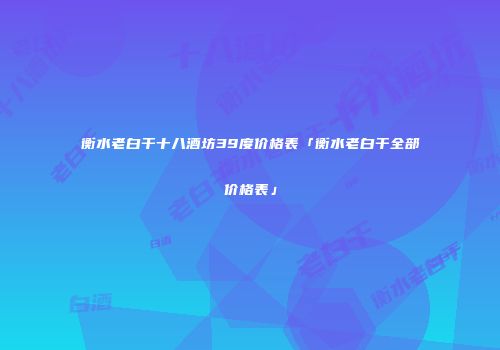 衡水老白干十八酒坊39度价格表「衡水老白干全部价格表」
