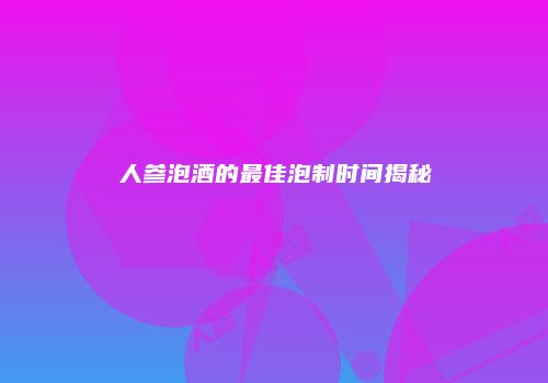 人参泡酒的最佳泡制时间揭秘