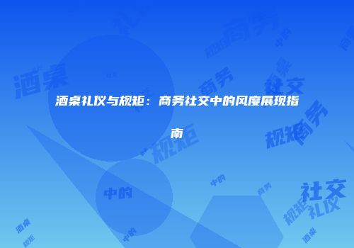 酒桌礼仪与规矩：商务社交中的风度展现指南