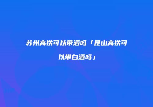苏州高铁可以带酒吗「昆山高铁可以带白酒吗」