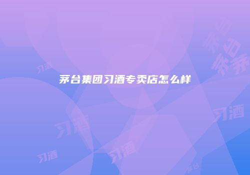 茅台集团习酒专卖店怎么样