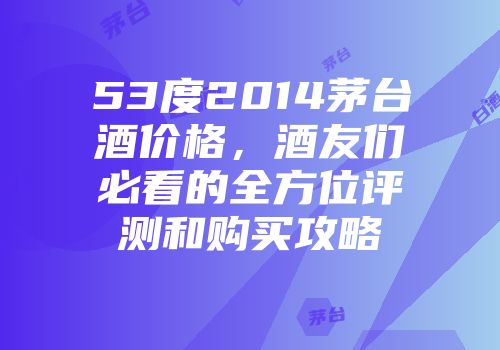 53度2014茅台酒价格，酒友们必看的全方位评测和购买攻略