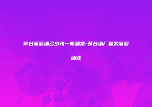 茅台葡萄酒多少钱一瓶昌黎-茅台酒厂昌黎葡萄酒业