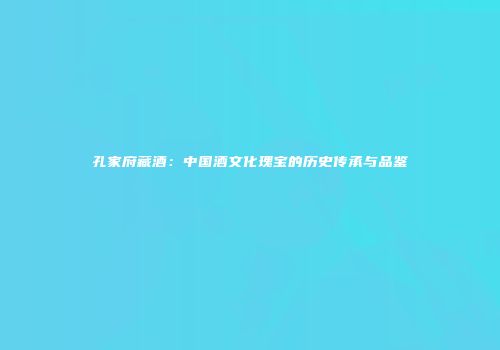 孔家府藏酒：中国酒文化瑰宝的历史传承与品鉴