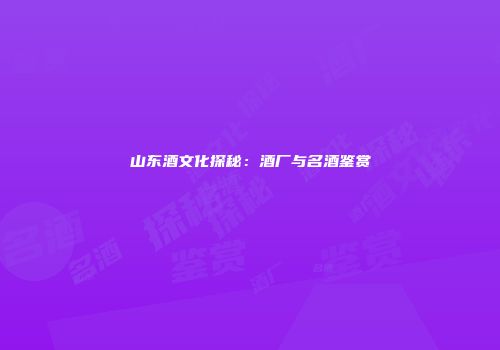 山东酒文化探秘：酒厂与名酒鉴赏