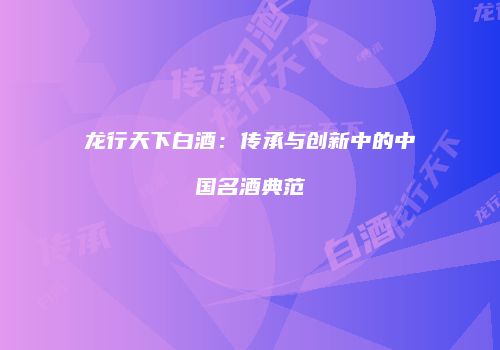 龙行天下白酒：传承与创新中的中国名酒典范